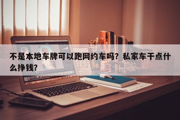 不是本地车牌可以跑网约车吗？私家车干点什么挣钱？-第1张图片-我家生活百科