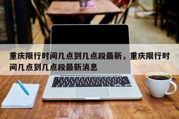 重庆限行时间几点到几点段最新，重庆限行时间几点到几点段最新消息-第1张图片-我家生活百科