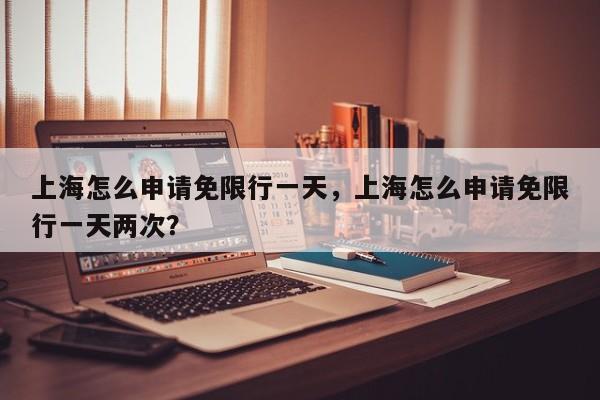 上海怎么申请免限行一天，上海怎么申请免限行一天两次？-第1张图片-我家生活百科