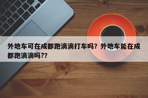 外地车可在成都跑滴滴打车吗？外地车能在成都跑滴滴吗?？-第1张图片-我家生活百科