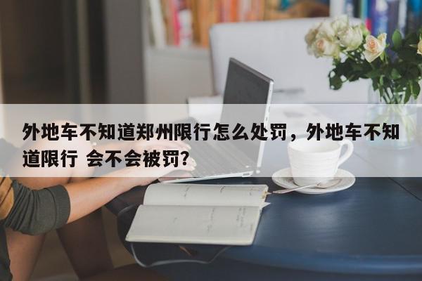 外地车不知道郑州限行怎么处罚，外地车不知道限行 会不会被罚？-第1张图片-我家生活百科