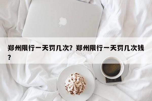 郑州限行一天罚几次？郑州限行一天罚几次钱？-第1张图片-我家生活百科