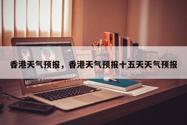 香港天气预报，香港天气预报十五天天气预报-第1张图片-我家生活百科