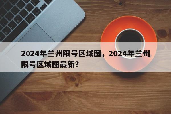 2024年兰州限号区域图，2024年兰州限号区域图最新？-第1张图片-我家生活百科