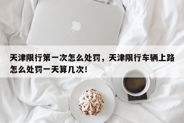 天津限行第一次怎么处罚，天津限行车辆上路怎么处罚一天算几次！-第1张图片-我家生活百科