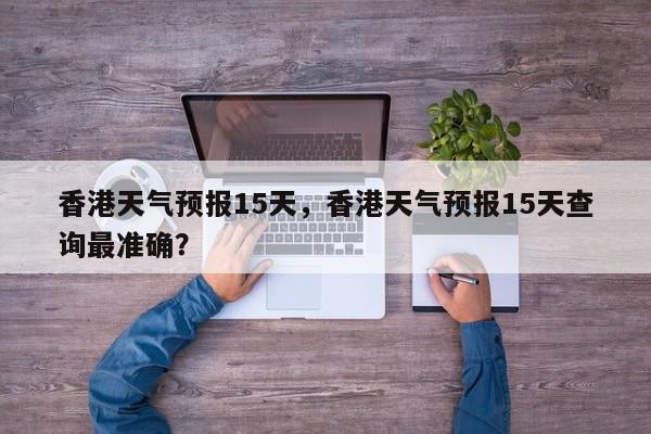 香港天气预报15天，香港天气预报15天查询最准确？-第1张图片-我家生活百科