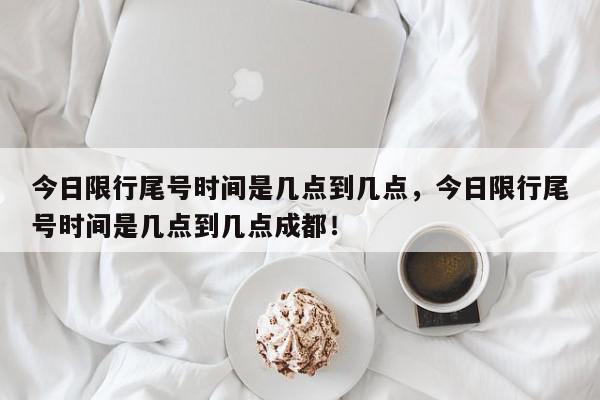 今日限行尾号时间是几点到几点，今日限行尾号时间是几点到几点成都！-第1张图片-我家生活百科
