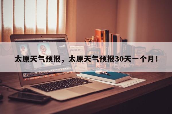 太原天气预报，太原天气预报30天一个月！-第1张图片-我家生活百科