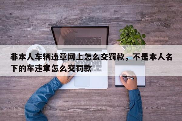 非本人车辆违章网上怎么交罚款，不是本人名下的车违章怎么交罚款-第1张图片-我家生活百科