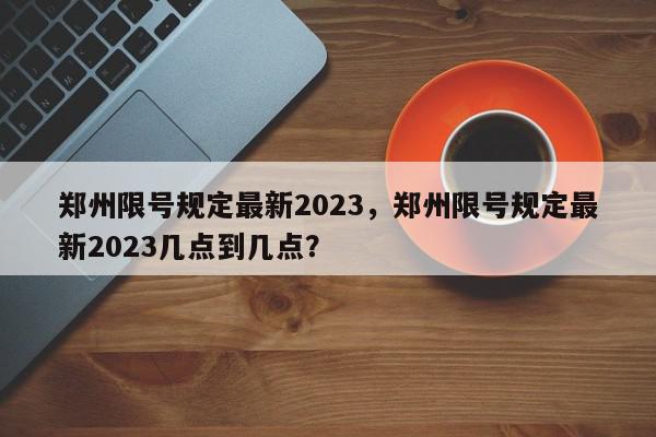 郑州限号规定最新2023，郑州限号规定最新2023几点到几点？-第1张图片-我家生活百科