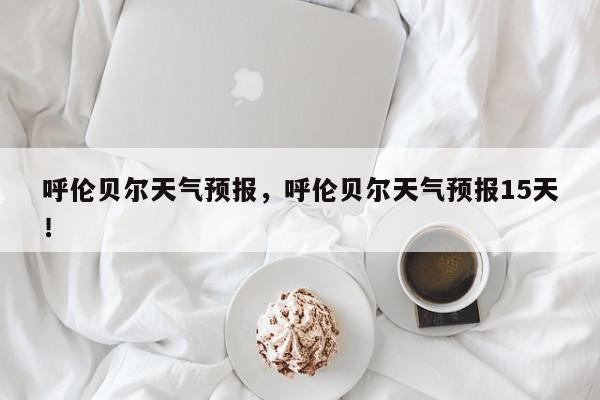 呼伦贝尔天气预报，呼伦贝尔天气预报15天！-第1张图片-我家生活百科