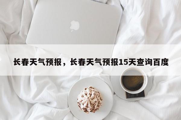 长春天气预报，长春天气预报15天查询百度-第1张图片-我家生活百科