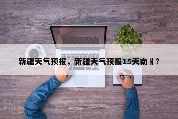 新疆天气预报，新疆天气预报15天南彊？-第1张图片-我家生活百科