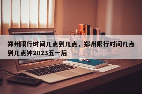 郑州限行时间几点到几点，郑州限行时间几点到几点钟2023五一后-第1张图片-我家生活百科
