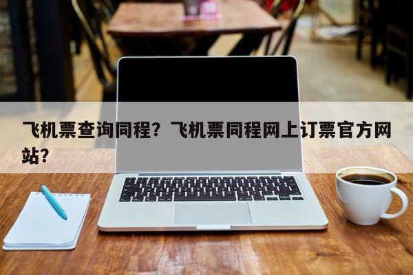 飞机票查询同程？飞机票同程网上订票官方网站？-第1张图片-我家生活百科