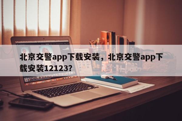 北京交警app下载安装，北京交警app下载安装12123？-第1张图片-我家生活百科