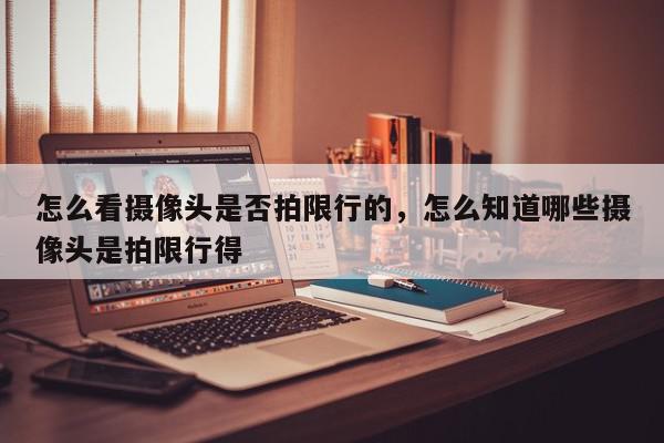 怎么看摄像头是否拍限行的，怎么知道哪些摄像头是拍限行得-第1张图片-我家生活百科