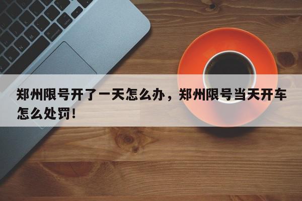 郑州限号开了一天怎么办，郑州限号当天开车怎么处罚！-第1张图片-我家生活百科