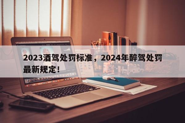 2023酒驾处罚标准，2024年醉驾处罚最新规定！-第1张图片-我家生活百科