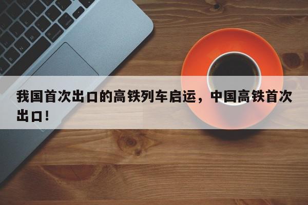 我国首次出口的高铁列车启运，中国高铁首次出口！-第1张图片-我家生活百科