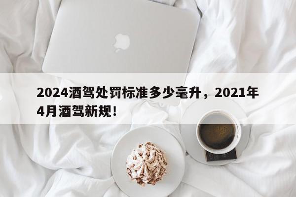 2024酒驾处罚标准多少毫升，2021年4月酒驾新规！-第1张图片-我家生活百科
