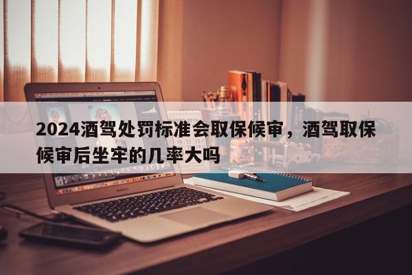 2024酒驾处罚标准会取保候审，酒驾取保候审后坐牢的几率大吗-第1张图片-我家生活百科