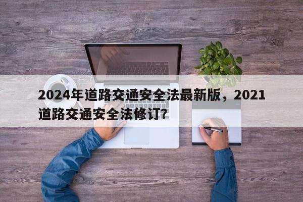 2024年道路交通安全法最新版，2021道路交通安全法修订？-第1张图片-我家生活百科