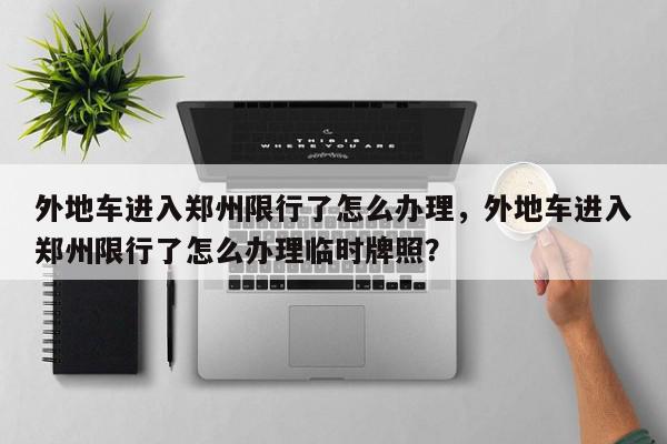 外地车进入郑州限行了怎么办理，外地车进入郑州限行了怎么办理临时牌照？-第1张图片-我家生活百科