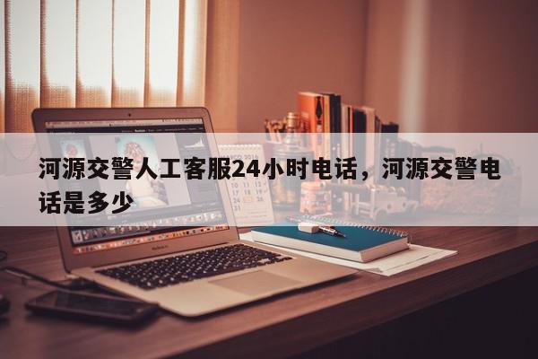 河源交警人工客服24小时电话，河源交警电话是多少-第1张图片-我家生活百科