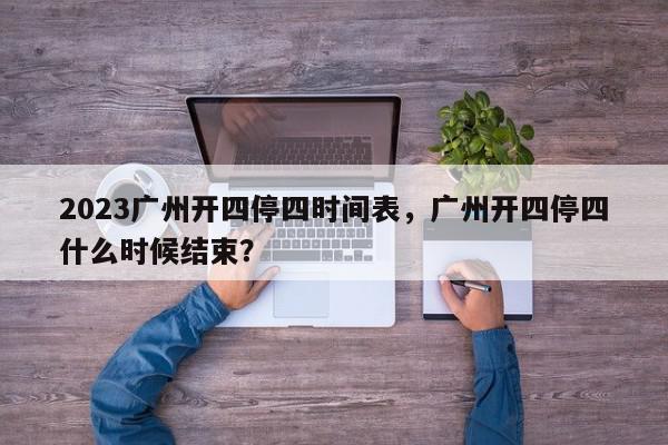 2023广州开四停四时间表，广州开四停四什么时候结束？-第1张图片-我家生活百科
