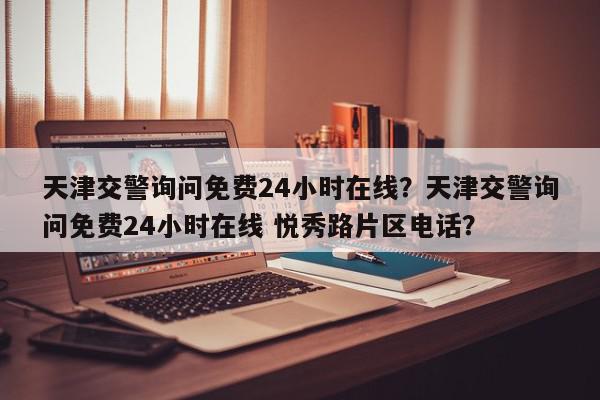 天津交警询问免费24小时在线？天津交警询问免费24小时在线 悦秀路片区电话？-第1张图片-我家生活百科