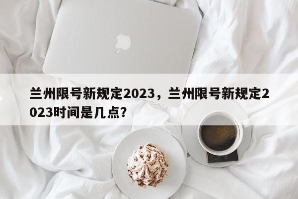 兰州限号新规定2023，兰州限号新规定2023时间是几点？-第1张图片-我家生活百科