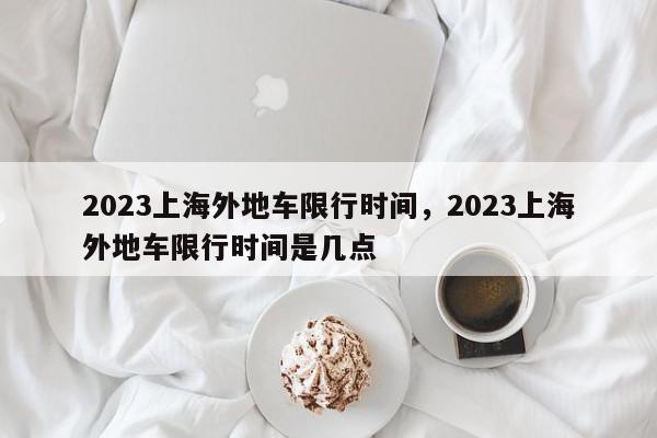 2023上海外地车限行时间，2023上海外地车限行时间是几点-第1张图片-我家生活百科