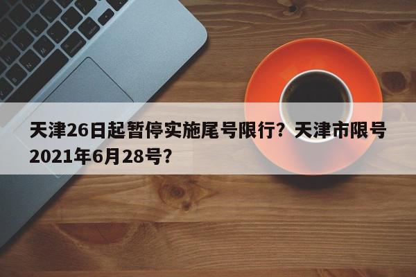 天津26日起暂停实施尾号限行？天津市限号2021年6月28号？-第1张图片-我家生活百科
