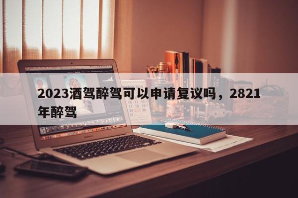 2023酒驾醉驾可以申请复议吗，2821年醉驾-第1张图片-我家生活百科