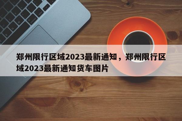 郑州限行区域2023最新通知，郑州限行区域2023最新通知货车图片-第1张图片-我家生活百科