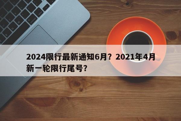 2024限行最新通知6月？2021年4月新一轮限行尾号？-第1张图片-我家生活百科