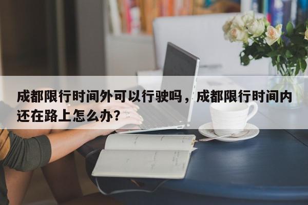 成都限行时间外可以行驶吗，成都限行时间内还在路上怎么办？-第1张图片-我家生活百科