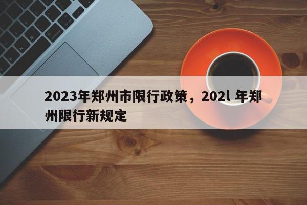2023年郑州市限行政策，202l 年郑州限行新规定-第1张图片-我家生活百科