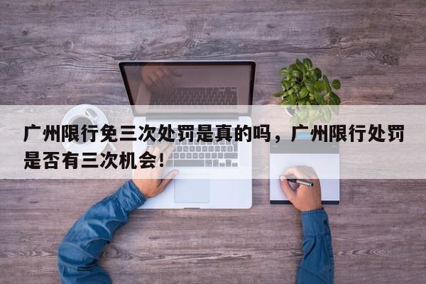 广州限行免三次处罚是真的吗，广州限行处罚是否有三次机会！-第1张图片-我家生活百科