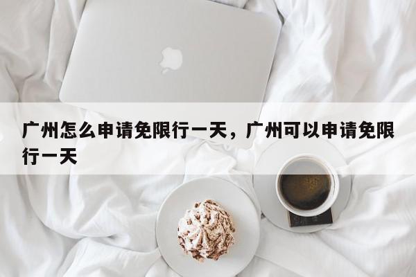 广州怎么申请免限行一天，广州可以申请免限行一天-第1张图片-我家生活百科