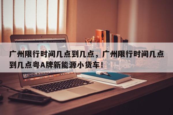 广州限行时间几点到几点，广州限行时间几点到几点粤A牌新能源小货车！-第1张图片-我家生活百科