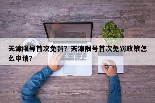 天津限号首次免罚？天津限号首次免罚政策怎么申请？-第1张图片-我家生活百科
