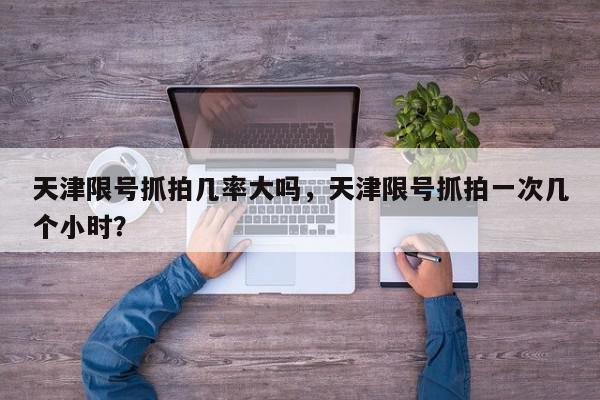 天津限号抓拍几率大吗，天津限号抓拍一次几个小时？-第1张图片-我家生活百科