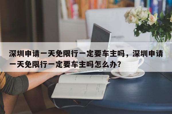 深圳申请一天免限行一定要车主吗，深圳申请一天免限行一定要车主吗怎么办？-第1张图片-我家生活百科