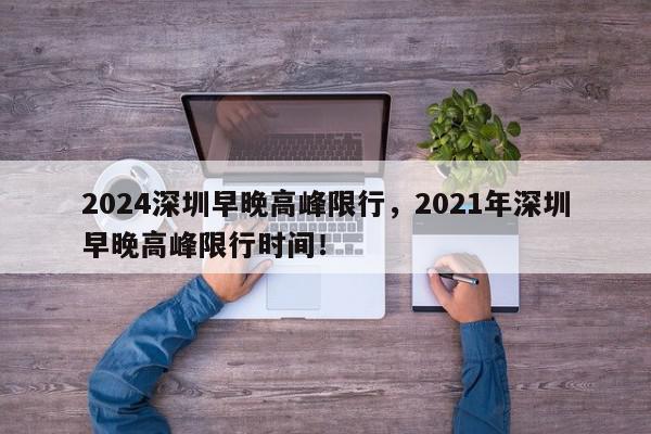 2024深圳早晚高峰限行，2021年深圳早晚高峰限行时间！-第1张图片-我家生活百科