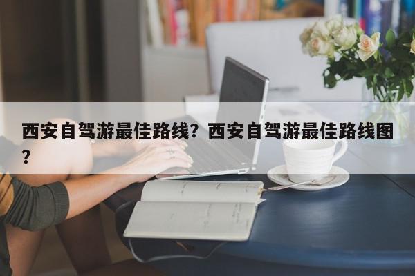 西安自驾游最佳路线？西安自驾游最佳路线图？-第1张图片-我家生活百科