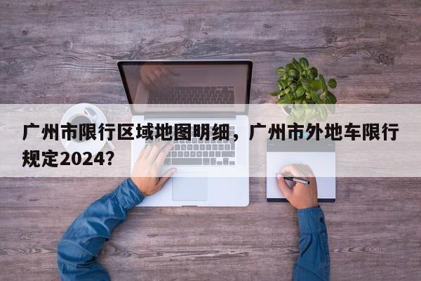 广州市限行区域地图明细，广州市外地车限行规定2024？-第1张图片-我家生活百科