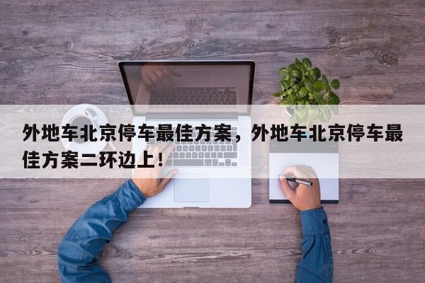 外地车北京停车最佳方案，外地车北京停车最佳方案二环边上！-第1张图片-我家生活百科