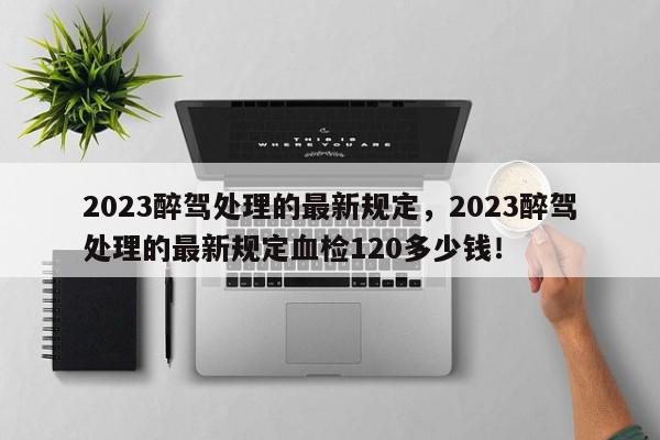 2023醉驾处理的最新规定，2023醉驾处理的最新规定血检120多少钱！-第1张图片-我家生活百科